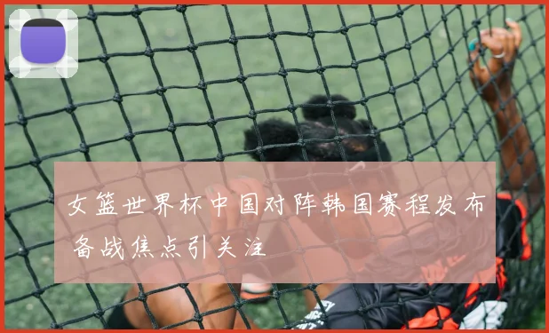女篮世界杯中国对阵韩国赛程发布 备战焦点引关注