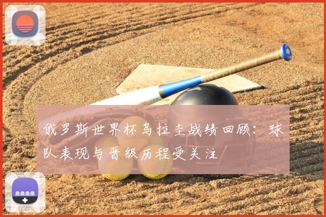 俄罗斯世界杯乌拉圭战绩回顾:球队表现与晋级历程受关注