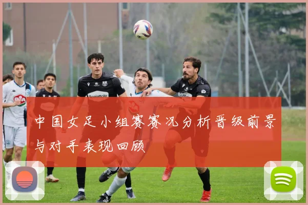 中国女足小组赛赛况分析晋级前景与对手表现回顾