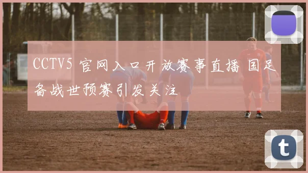 CCTV5 官网入口开放赛事直播 国足备战世预赛引发关注