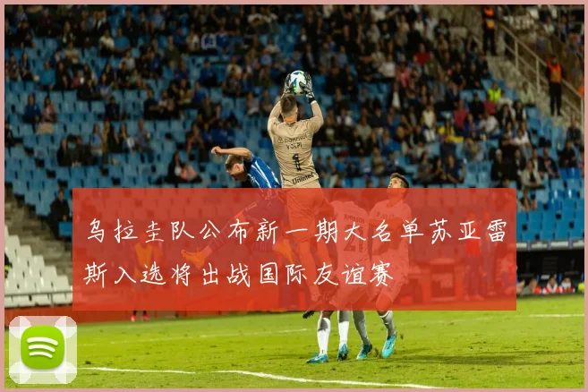 乌拉圭队公布新一期大名单苏亚雷斯入选将出战国际友谊赛