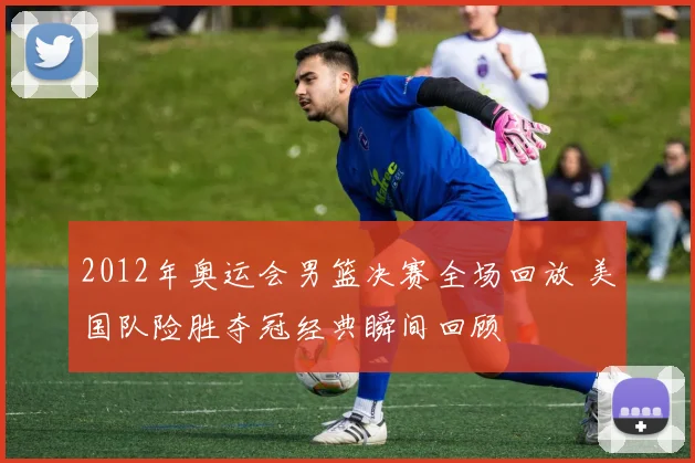 2012年奥运会男篮决赛全场回放 美国队险胜夺冠经典瞬间回顾