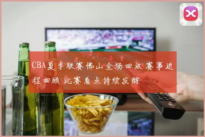 CBA夏季联赛佛山全场回放 赛事进程回顾 比赛看点持续发酵