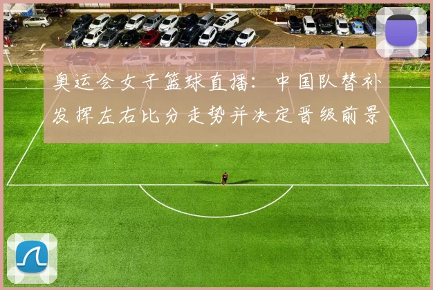 奥运会女子篮球直播：中国队替补发挥左右比分走势并决定晋级前景