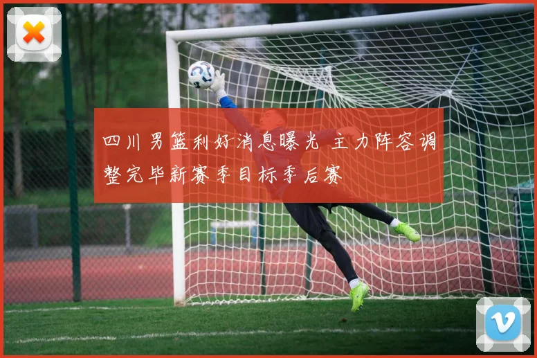 四川男篮利好消息曝光 主力阵容调整完毕新赛季目标季后赛