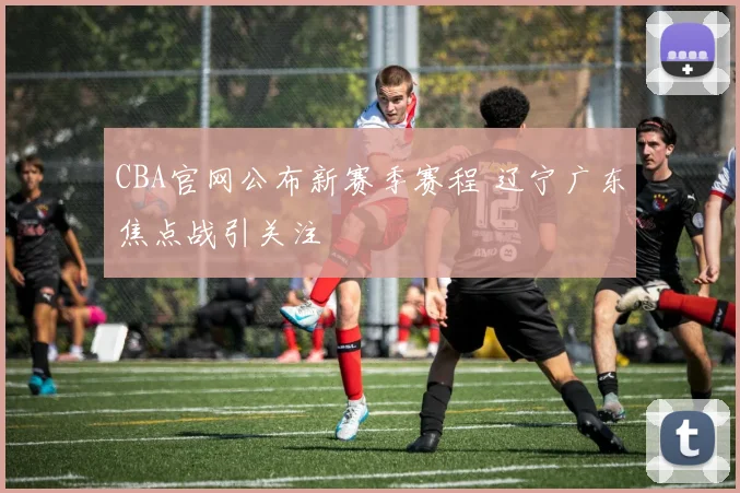 CBA官网公布新赛季赛程 辽宁广东焦点战引关注
