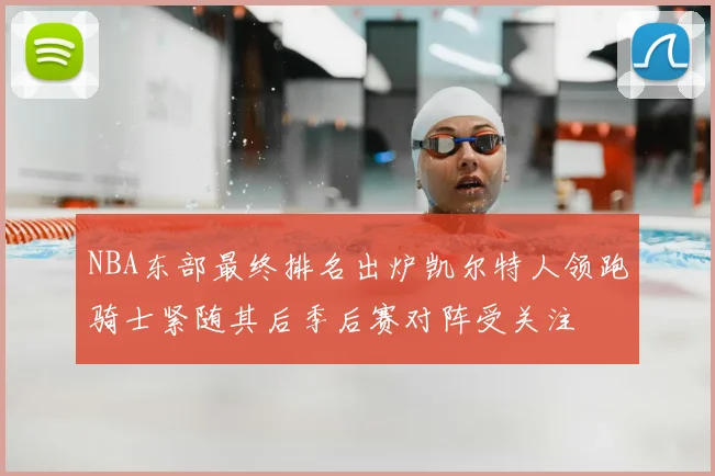 NBA东部最终排名出炉凯尔特人领跑骑士紧随其后季后赛对阵受关注