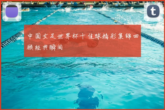 中国女足世界杯十佳球精彩集锦回顾经典瞬间