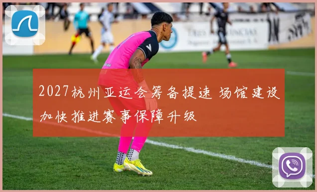 2027杭州亚运会筹备提速 场馆建设加快推进赛事保障升级