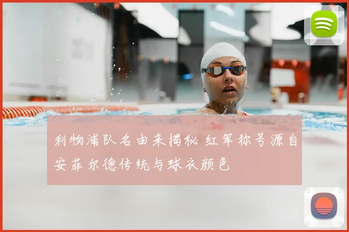 利物浦队名由来揭秘 红军称号源自安菲尔德传统与球衣颜色