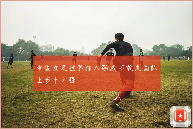 中国女足世界杯八强战不敌美国队止步十六强