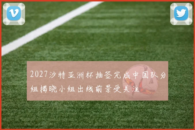 2027沙特亚洲杯抽签完成中国队分组揭晓小组出线前景受关注