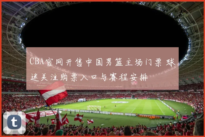 CBA官网开售中国男篮主场门票 球迷关注购票入口与赛程安排