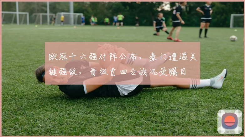 欧冠十六强对阵公布，豪门遭遇关键强敌，晋级首回合战况受瞩目