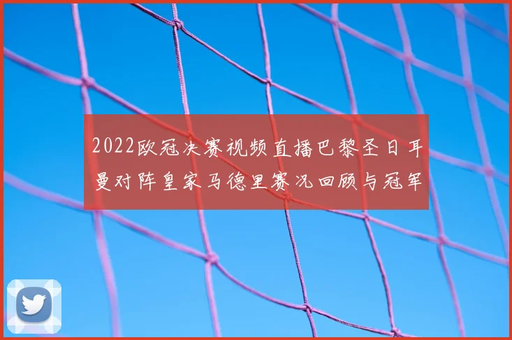 2022欧冠决赛视频直播巴黎圣日耳曼对阵皇家马德里赛况回顾与冠军归属解析