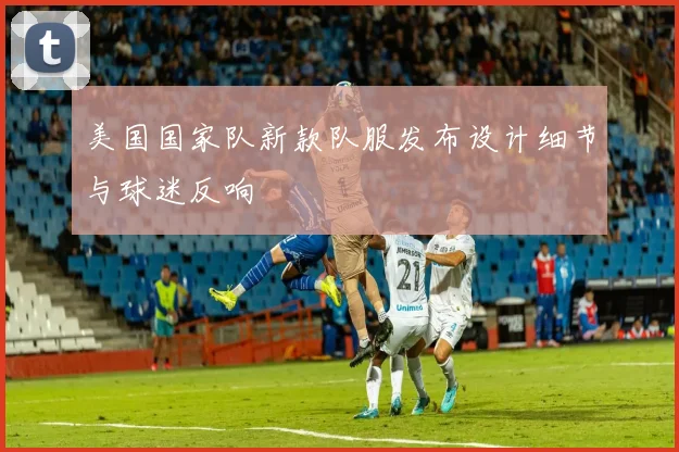 美国国家队新款队服发布设计细节与球迷反响