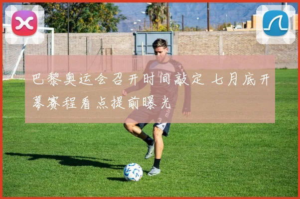 巴黎奥运会召开时间敲定 七月底开幕赛程看点提前曝光
