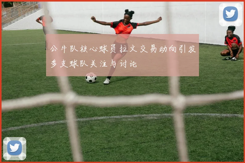 公牛队核心球员拉文交易动向引发多支球队关注与讨论