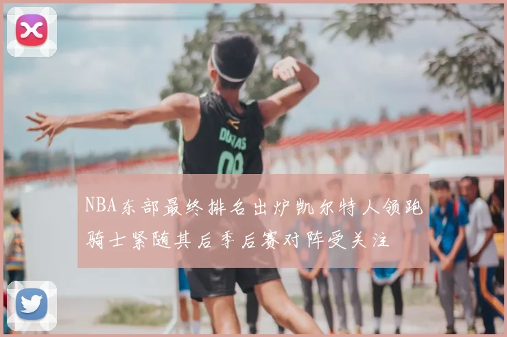NBA东部最终排名出炉凯尔特人领跑骑士紧随其后季后赛对阵受关注