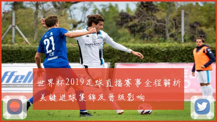世界杯2019足球直播赛事全程解析 关键进球集锦及晋级影响