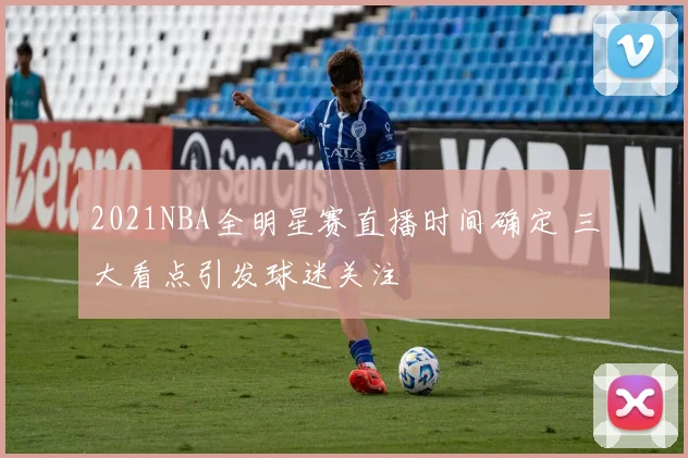 2021NBA全明星赛直播时间确定 三大看点引发球迷关注