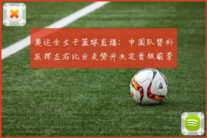 奥运会女子篮球直播：中国队替补发挥左右比分走势并决定晋级前景