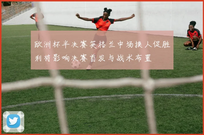 欧洲杯半决赛英格兰中场换人促胜利将影响决赛首发与战术布置
