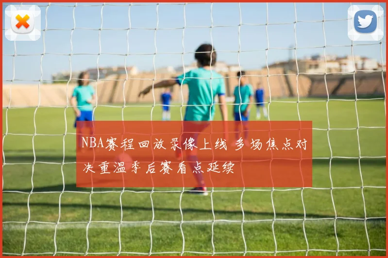NBA赛程回放录像上线 多场焦点对决重温季后赛看点延续