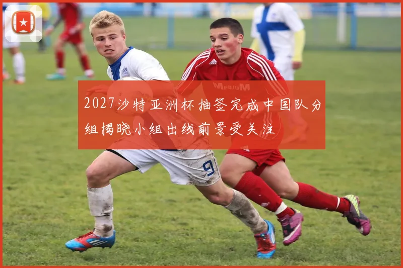 2027沙特亚洲杯抽签完成中国队分组揭晓小组出线前景受关注