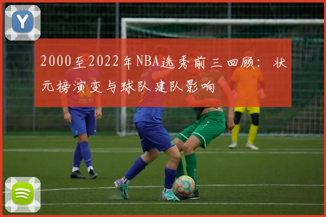 2000至2022年NBA选秀前三回顾：状元榜演变与球队建队影响