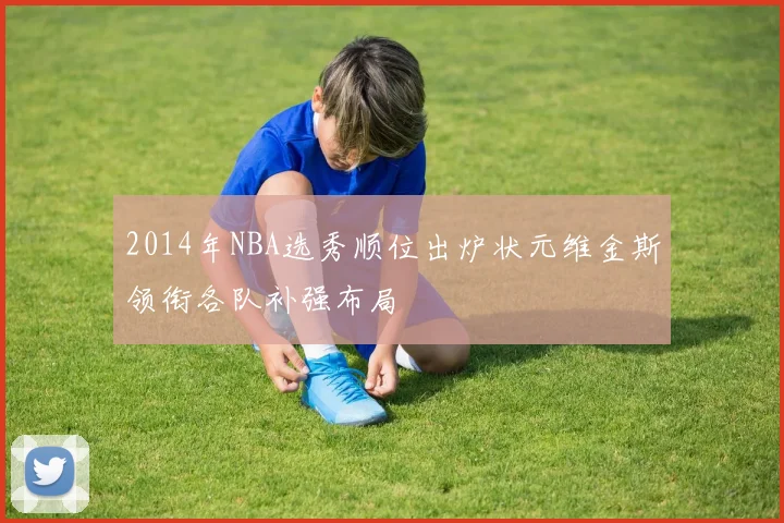 2014年NBA选秀顺位出炉状元维金斯领衔各队补强布局