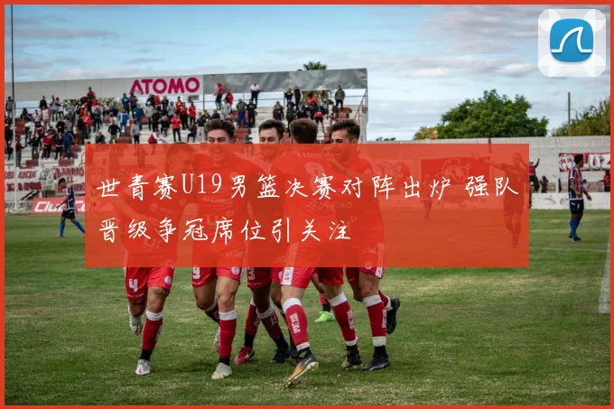 世青赛U19男篮决赛对阵出炉 强队晋级争冠席位引关注