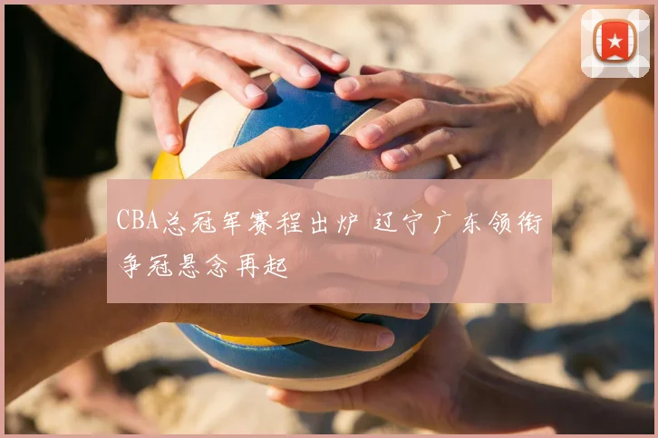 CBA总冠军赛程出炉 辽宁广东领衔争冠悬念再起