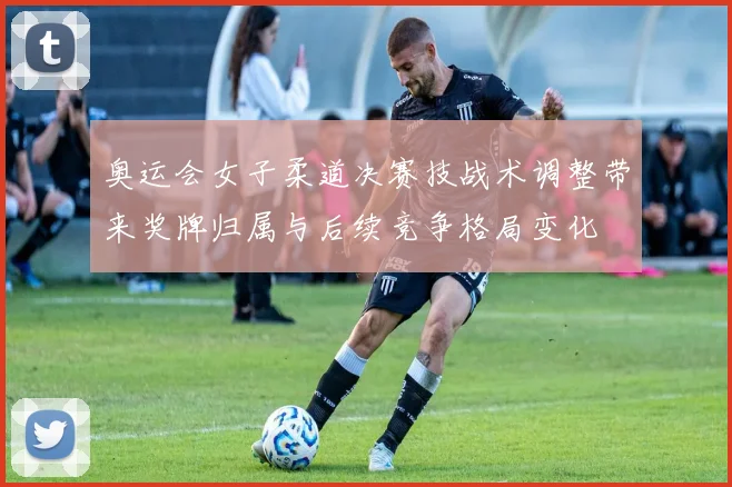 奥运会女子柔道决赛技战术调整带来奖牌归属与后续竞争格局变化