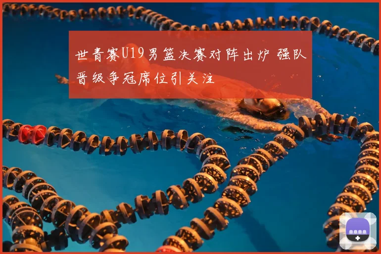 世青赛U19男篮决赛对阵出炉 强队晋级争冠席位引关注
