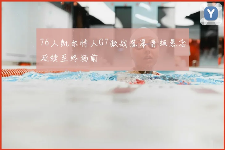76人凯尔特人G7激战落幕晋级悬念延续至终场前