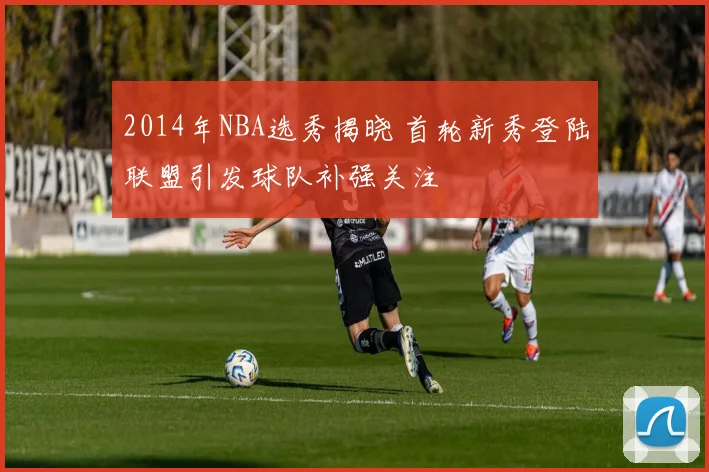 2014年NBA选秀揭晓 首轮新秀登陆联盟引发球队补强关注