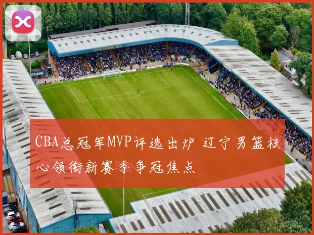 CBA总冠军MVP评选出炉 辽宁男篮核心领衔新赛季争冠焦点