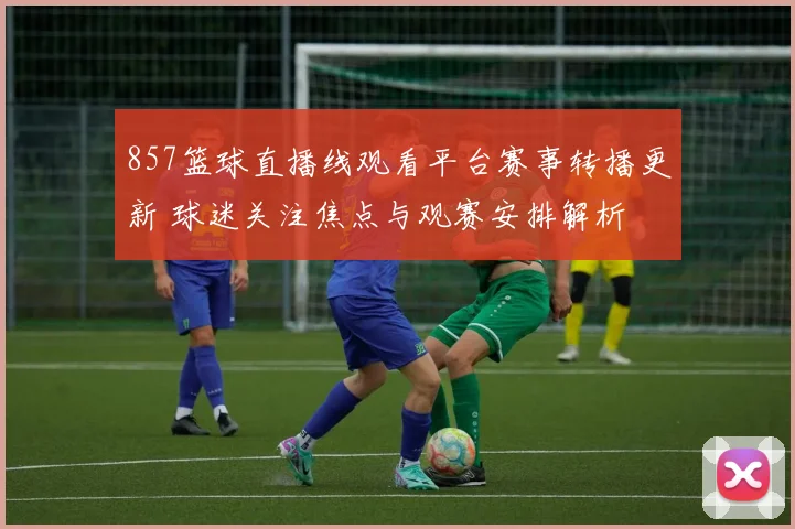 857篮球直播线观看平台赛事转播更新 球迷关注焦点与观赛安排解析