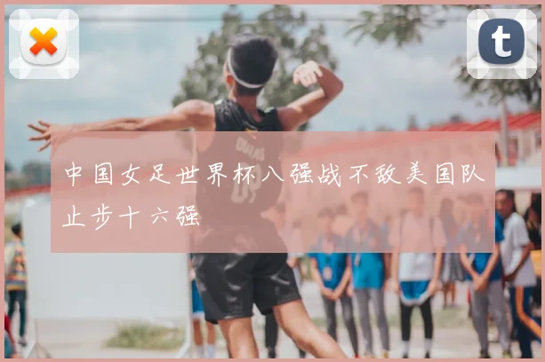 中国女足世界杯八强战不敌美国队止步十六强