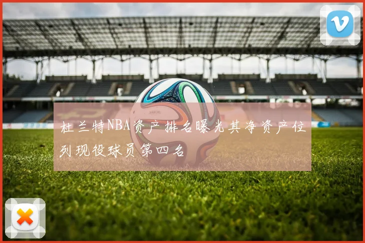 杜兰特NBA资产排名曝光其净资产位列现役球员第四名