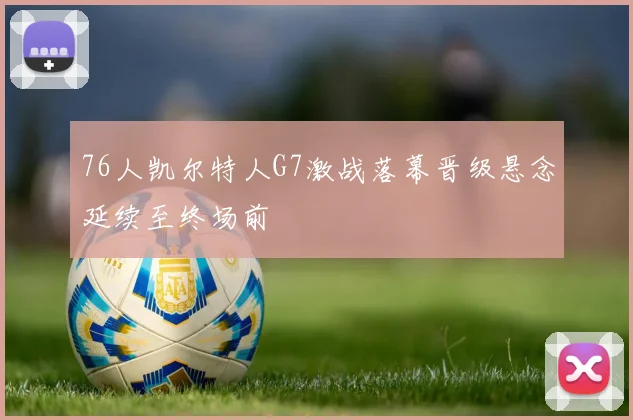 76人凯尔特人G7激战落幕晋级悬念延续至终场前