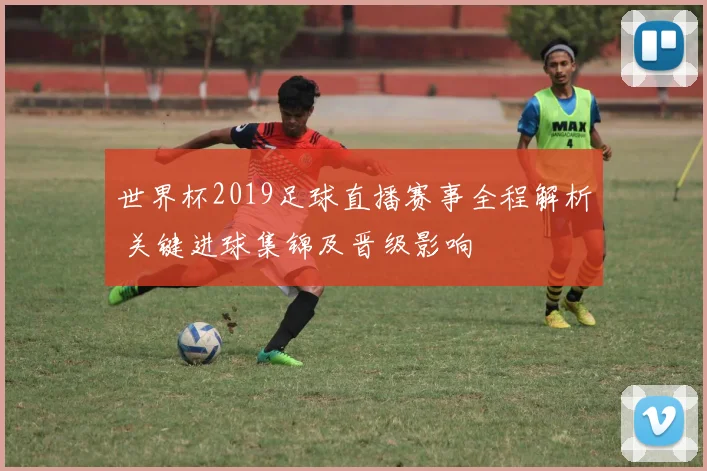 世界杯2019足球直播赛事全程解析 关键进球集锦及晋级影响