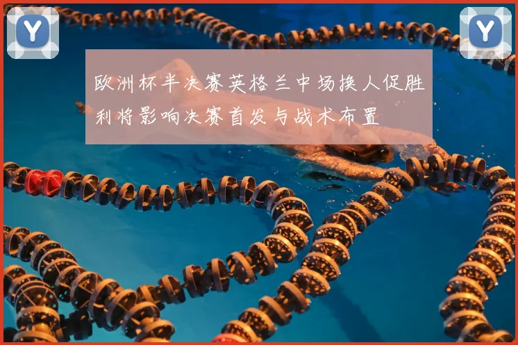 欧洲杯半决赛英格兰中场换人促胜利将影响决赛首发与战术布置