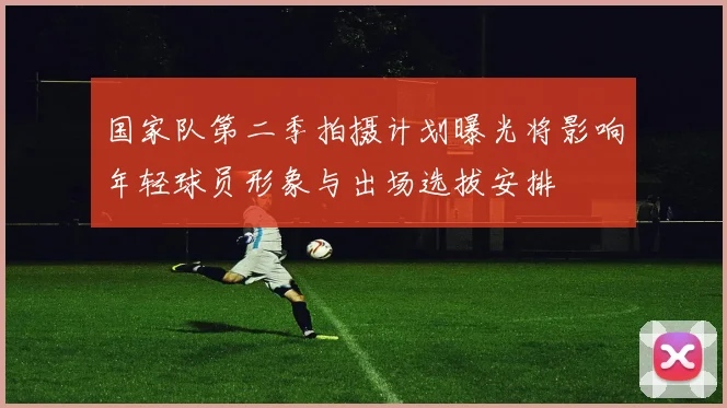 国家队第二季拍摄计划曝光将影响年轻球员形象与出场选拔安排